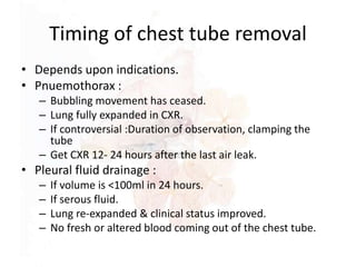 Timing of chest tube removal
• Depends upon indications.
• Pnuemothorax :
– Bubbling movement has ceased.
– Lung fully expanded in CXR.
– If controversial :Duration of observation, clamping the
tube
– Get CXR 12- 24 hours after the last air leak.
• Pleural fluid drainage :
– If volume is <100ml in 24 hours.
– If serous fluid.
– Lung re-expanded & clinical status improved.
– No fresh or altered blood coming out of the chest tube.
 
