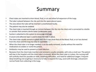 Summary
• Chest tubes are inserted to drain blood, fluid, or air and allow full expansion of the lungs.
• The tube is placed between the ribs and into the space pleural space.
• The area where the tube will be inserted is anesthetized locally.
• The patient may also be sedated.
• The chest tube is inserted through an incision between the ribs into the chest and is connected to a bottle
or canister that contains sterile water (underwater seal).
• Suction is attached to the system to encourage drainage.
• A suture and adhesive tape is used to keep the tube in place.
• The chest tube usually remains in place until the X-rays show that all the blood, fluid, or air has drained
from the chest and the lung has fully re-expanded.
• When the chest tube is no longer needed, it can be easily removed, usually without the need for
medications to sedate or numb the patient.
• Antibiotics may be used to prevent or treat infection.
• Recovery from the chest tube insertion and removal is usually complete, with only a small scar. The patient
will stay in the hospital until the chest tube is removed. While the chest tube is in place, the nursing staff
will carefully check for possible air leaks, breathing difficulties, and need for additional oxygen. Frequent
deep breathing and coughing is necessary to help re-expand the lung, assist with drainage, and prevent
normal fluids from collecting in the lungs.
 