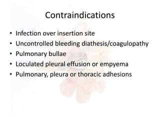 Contraindications
• Infection over insertion site
• Uncontrolled bleeding diathesis/coagulopathy
• Pulmonary bullae
• Loculated pleural effusion or empyema
• Pulmonary, pleura or thoracic adhesions
 