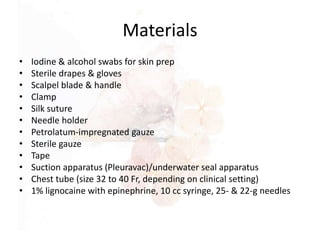Materials
• Iodine & alcohol swabs for skin prep
• Sterile drapes & gloves
• Scalpel blade & handle
• Clamp
• Silk suture
• Needle holder
• Petrolatum-impregnated gauze
• Sterile gauze
• Tape
• Suction apparatus (Pleuravac)/underwater seal apparatus
• Chest tube (size 32 to 40 Fr, depending on clinical setting)
• 1% lignocaine with epinephrine, 10 cc syringe, 25- & 22-g needles
 
