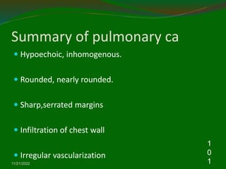 Summary of pulmonary ca
 Hypoechoic, inhomogenous.
 Rounded, nearly rounded.
 Sharp,serrated margins
 Infiltration of chest wall
 Irregular vascularization
11/21/2022
1
0
1
 