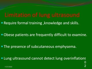 Limitation of lung ultrasound
 Require formal training ,knowledge and skills.
 Obese patients are frequently difficult to examine.
 The presence of subcutaneous emphysema.
 Lung ultrasound cannot detect lung overinflation.
11/21/2022
1
0
2
 