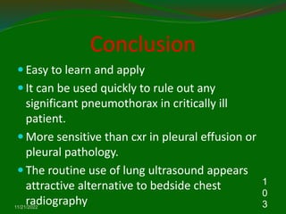 Conclusion
 Easy to learn and apply
 It can be used quickly to rule out any
significant pneumothorax in critically ill
patient.
 More sensitive than cxr in pleural effusion or
pleural pathology.
 The routine use of lung ultrasound appears
attractive alternative to bedside chest
radiography
11/21/2022
1
0
3
 