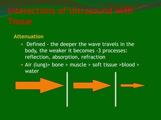 Attenuation
 Defined - the deeper the wave travels in the
body, the weaker it becomes -3 processes:
reflection, absorption, refraction
 Air (lung)> bone > muscle > soft tissue >blood >
water
Interactions of Ultrasound with
Tissue
 