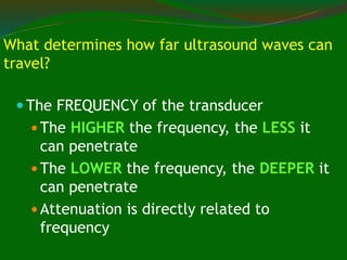 What determines how far ultrasound waves can
travel?
 The FREQUENCY of the transducer
 The HIGHER the frequency, the LESS it
can penetrate
 The LOWER the frequency, the DEEPER it
can penetrate
 Attenuation is directly related to
frequency
 