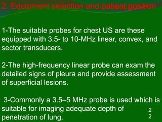 2
2
2. Equipment selection and patient position
1-The suitable probes for chest US are these
equipped with 3.5- to 10-MHz linear, convex, and
sector transducers.
2-The high-frequency linear probe can exam the
detailed signs of pleura and provide assessment
of superficial lesions.
3-Commonly a 3.5–5 MHz probe is used which is
suitable for imaging adequate depth of
penetration of lung.
 