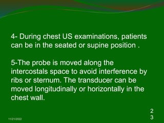 11/21/2022
2
3
4- During chest US examinations, patients
can be in the seated or supine position .
5-The probe is moved along the
intercostals space to avoid interference by
ribs or sternum. The transducer can be
moved longitudinally or horizontally in the
chest wall.
 