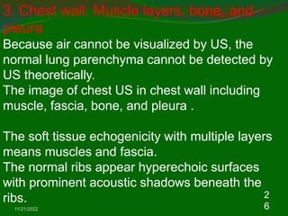 11/21/2022
2
6
3. Chest wall: Muscle layers, bone, and
pleura
Because air cannot be visualized by US, the
normal lung parenchyma cannot be detected by
US theoretically.
The image of chest US in chest wall including
muscle, fascia, bone, and pleura .
The soft tissue echogenicity with multiple layers
means muscles and fascia.
The normal ribs appear hyperechoic surfaces
with prominent acoustic shadows beneath the
ribs.
 