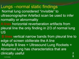 11/21/2022
2
8
Lungs –normal static findings
Normal lung considered “invisible” to
ultrasonographer Artefact scan be used to infer
normality or abnormality
A lines horizontal reverberation artifacts from
pleural line the only finding in 2/3 of normal lung
US
B lines vertical narrow bands from pleural line to
edge of screen obliterate the A line
Multiple B lines = Ultrasound Lung Rockets =
Abnormal lung has characteristics that are
clinically useful
 