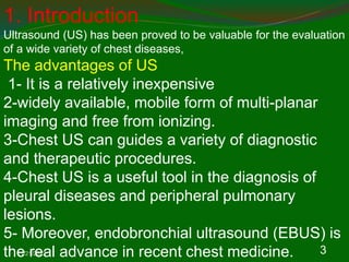 11/21/2022 3
1. Introduction
Ultrasound (US) has been proved to be valuable for the evaluation
of a wide variety of chest diseases,
The advantages of US
1- It is a relatively inexpensive
2-widely available, mobile form of multi-planar
imaging and free from ionizing.
3-Chest US can guides a variety of diagnostic
and therapeutic procedures.
4-Chest US is a useful tool in the diagnosis of
pleural diseases and peripheral pulmonary
lesions.
5- Moreover, endobronchial ultrasound (EBUS) is
the real advance in recent chest medicine.
 