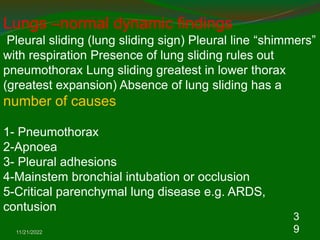 11/21/2022
3
9
Lungs –normal dynamic findings
Pleural sliding (lung sliding sign) Pleural line “shimmers”
with respiration Presence of lung sliding rules out
pneumothorax Lung sliding greatest in lower thorax
(greatest expansion) Absence of lung sliding has a
number of causes
1- Pneumothorax
2-Apnoea
3- Pleural adhesions
4-Mainstem bronchial intubation or occlusion
5-Critical parenchymal lung disease e.g. ARDS,
contusion
 