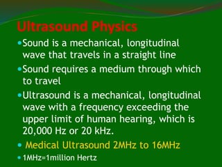 Ultrasound Physics
Sound is a mechanical, longitudinal
wave that travels in a straight line
Sound requires a medium through which
to travel
Ultrasound is a mechanical, longitudinal
wave with a frequency exceeding the
upper limit of human hearing, which is
20,000 Hz or 20 kHz.
 Medical Ultrasound 2MHz to 16MHz
 1MHz=1million Hertz
 