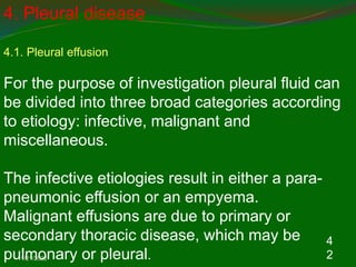 11/21/2022
4
2
4. Pleural disease
4.1. Pleural effusion
For the purpose of investigation pleural fluid can
be divided into three broad categories according
to etiology: infective, malignant and
miscellaneous.
The infective etiologies result in either a para-
pneumonic effusion or an empyema.
Malignant effusions are due to primary or
secondary thoracic disease, which may be
pulmonary or pleural.
 