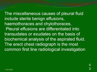 11/21/2022
4
3
The miscellaneous causes of pleural fluid
include sterile benign effusions,
haemothoraces and chylothoraces.
Pleural effusions are differentiated into
transudates or exudates on the basis of
biochemical analysis of the aspirated fluid.
The erect chest radiograph is the most
common first line radiological investigation
 