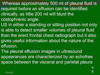 11/21/2022
4
6
Whereas approximately 500 ml of pleural fluid is
required before an effusion can be identified
clinically, as little 200 ml will blunt the
costophrenic angle.
US in either a standing or sitting position not only
is able to detect smaller volumes of pleural fluid
than the erect frontal chest radiograph but it also
gives useful information about the nature of the
effusion.
The pleural effusion images in ultrasound
appearances are characterized by an echofree
space between the visceral and parietal pleura
.
 