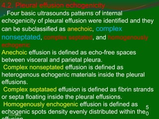 11/21/2022
5
0
4.2. Pleural effusion echogenicity
. Four basic ultrasounds patterns of internal
echogenicity of pleural effusion were identified and they
can be subclassified as anechoic, complex
nonseptated, complex septated, and homogenously
echogenic
Anechoic effusion is defined as echo-free spaces
between visceral and parietal pleura.
Complex nonseptated effusion is defined as
heterogenous echogenic materials inside the pleural
effusions.
Complex septataed effusion is defined as fibrin strands
or septa floating inside the pleural effusions.
Homogenously enchogenic effusion is defined as
echogenic spots density evenly distributed within the
 