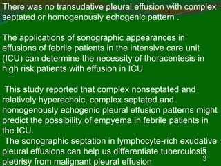 11/21/2022
5
3
There was no transudative pleural effusion with complex
septated or homogenously echogenic pattern .
The applications of sonographic appearances in
effusions of febrile patients in the intensive care unit
(ICU) can determine the necessity of thoracentesis in
high risk patients with effusion in ICU
This study reported that complex nonseptated and
relatively hyperechoic, complex septated and
homogenously echogenic pleural effusion patterns might
predict the possibility of empyema in febrile patients in
the ICU.
The sonographic septation in lymphocyte-rich exudative
pleural effusions can help us differentiate tuberculosis
pleurisy from malignant pleural effusion
 