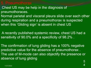 11/21/2022
5
4
5. Pneumothorax
Chest US may be help in the diagnosis of
pneumothoraces.
Normal parietal and visceral pleura slide over each other
during respiration and a pneumothorax is suspected
when this ‘Gliding sign’ is absent in chest US
A recently published systemic review, chest US had a
sensitivity of 90.0% and a specificity of 98.2% .
The confirmation of lung gliding has a 100% negative
predictive value for the absence of pneumothorax .
The use of M-mode can also objectify the presence or
absence of lung gliding
 