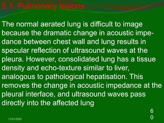 11/21/2022
6
0
5.1. Pulmonary lesions
The normal aerated lung is difficult to image
because the dramatic change in acoustic impe‐
dance between chest wall and lung results in
specular reflection of ultrasound waves at the
pleura. However, consolidated lung has a tissue
density and echo-texture similar to liver,
analogous to pathological hepatisation. This
removes the change in acoustic impedance at the
pleural interface, and ultrasound waves pass
directly into the affected lung
 