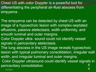 11/21/2022
6
4
Chest US with color Doppler is a powerful tool for
differentiating the peripheral air-fluid abscess from
empyema .
The empyema can be detected by chest US with an
image of a hypoechoic lesion with complex-septated
effusions, passive atelectasis, width uniformity, and
smooth luminal and outer margins.
Color Doppler ultra‐ sound could not identify vessel
signals in pericavitary atelectasis.
The lung abscess in the US image reveals hypoechoic
lesion with typical pulmonary consolidation, irregular wall
width, and irregular luminal and outer margins.
Color Doppler ultrasound could identify vessel signals in
pericavitary consolidation
 