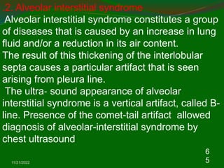 11/21/2022
6
5
.2. Alveolar interstitial syndrome
Alveolar interstitial syndrome constitutes a group
of diseases that is caused by an increase in lung
fluid and/or a reduction in its air content.
The result of this thickening of the interlobular
septa causes a particular artifact that is seen
arising from pleura line.
The ultra‐ sound appearance of alveolar
interstitial syndrome is a vertical artifact, called B-
line. Presence of the comet-tail artifact allowed
diagnosis of alveolar-interstitial syndrome by
chest ultrasound
 