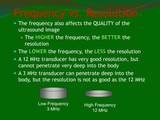 Frequency vs. Resolution
 The frequency also affects the QUALITY of the
ultrasound image
 The HIGHER the frequency, the BETTER the
resolution
 The LOWER the frequency, the LESS the resolution
 A 12 MHz transducer has very good resolution, but
cannot penetrate very deep into the body
 A 3 MHz transducer can penetrate deep into the
body, but the resolution is not as good as the 12 MHz
Low Frequency
3 MHz
High Frequency
12 MHz
 