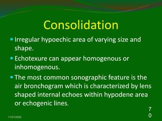 Consolidation
 Irregular hypoechic area of varying size and
shape.
 Echotexure can appear homogenous or
inhomogenous.
 The most common sonographic feature is the
air bronchogram which is characterized by lens
shaped internal echoes within hypodene area
or echogenic lines.
11/21/2022
7
0
 