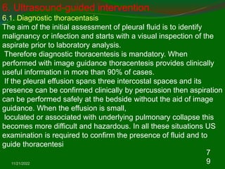 11/21/2022
7
9
6. Ultrasound-guided intervention
6.1. Diagnostic thoracentasis
The aim of the initial assessment of pleural fluid is to identify
malignancy or infection and starts with a visual inspection of the
aspirate prior to laboratory analysis.
Therefore diagnostic thoracentesis is mandatory. When
performed with image guidance thoracentesis provides clinically
useful information in more than 90% of cases.
If the pleural effusion spans three intercostal spaces and its
presence can be confirmed clinically by percussion then aspiration
can be performed safely at the bedside without the aid of image
guidance. When the effusion is small,
loculated or associated with underlying pulmonary collapse this
becomes more difficult and hazardous. In all these situations US
examination is required to confirm the presence of fluid and to
guide thoracentesi
 