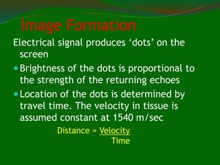 Image Formation
Electrical signal produces ‘dots’ on the
screen
 Brightness of the dots is proportional to
the strength of the returning echoes
 Location of the dots is determined by
travel time. The velocity in tissue is
assumed constant at 1540 m/sec
Distance = Velocity
Time
 
