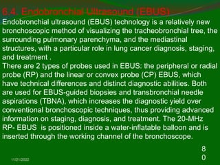 11/21/2022
8
0
6.4. Endobronchial Ultrasound (EBUS)
Endobronchial ultrasound (EBUS) technology is a relatively new
bronchoscopic method of visualizing the tracheobronchial tree, the
surrounding pulmonary parenchyma, and the mediastinal
structures, with a particular role in lung cancer diagnosis, staging,
and treatment .
There are 2 types of probes used in EBUS: the peripheral or radial
probe (RP) and the linear or convex probe (CP) EBUS, which
have technical differences and distinct diagnostic abilities. Both
are used for EBUS-guided biopsies and transbronchial needle
aspirations (TBNA), which increases the diagnostic yield over
conventional bronchoscopic techniques, thus providing advanced
information on staging, diagnosis, and treatment. The 20-MHz
RP- EBUS is positioned inside a water-inflatable balloon and is
inserted through the working channel of the bronchoscope.
 