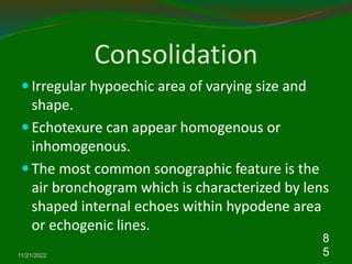 Consolidation
 Irregular hypoechic area of varying size and
shape.
 Echotexure can appear homogenous or
inhomogenous.
 The most common sonographic feature is the
air bronchogram which is characterized by lens
shaped internal echoes within hypodene area
or echogenic lines.
11/21/2022
8
5
 