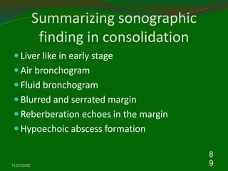 Summarizing sonographic
finding in consolidation
 Liver like in early stage
 Air bronchogram
 Fluid bronchogram
 Blurred and serrated margin
 Reberberation echoes in the margin
 Hypoechoic abscess formation
11/21/2022
8
9
 