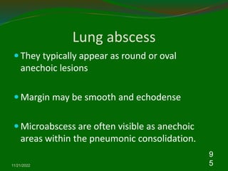 Lung abscess
 They typically appear as round or oval
anechoic lesions
 Margin may be smooth and echodense
 Microabscess are often visible as anechoic
areas within the pneumonic consolidation.
11/21/2022
9
5
 