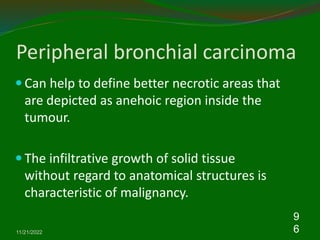 Peripheral bronchial carcinoma
 Can help to define better necrotic areas that
are depicted as anehoic region inside the
tumour.
 The infiltrative growth of solid tissue
without regard to anatomical structures is
characteristic of malignancy.
11/21/2022
9
6
 