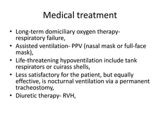 Medical treatment
• Long-term domiciliary oxygen therapy-
respiratory failure,
• Assisted ventilation- PPV (nasal mask or full-face
mask),
• Life-threatening hypoventilation include tank
respirators or cuirass shells,
• Less satisfactory for the patient, but equally
effective, is nocturnal ventilation via a permanent
tracheostomy,
• Diuretic therapy- RVH,
 