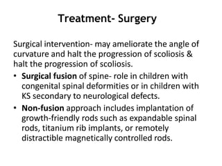 Treatment- Surgery
Surgical intervention- may ameliorate the angle of
curvature and halt the progression of scoliosis &
halt the progression of scoliosis.
• Surgical fusion of spine- role in children with
congenital spinal deformities or in children with
KS secondary to neurological defects.
• Non-fusion approach includes implantation of
growth-friendly rods such as expandable spinal
rods, titanium rib implants, or remotely
distractible magnetically controlled rods.
 