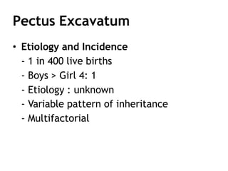 Pectus Excavatum
• Etiology and Incidence
- 1 in 400 live births
- Boys > Girl 4: 1
- Etiology : unknown
- Variable pattern of inheritance
- Multifactorial
 