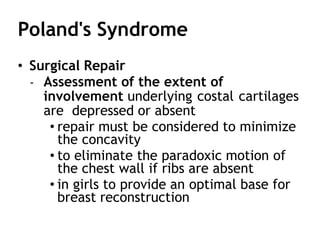 Poland's Syndrome
• Surgical Repair
- Assessment of the extent of
involvement underlying costal cartilages
are depressed or absent
• repair must be considered to minimize
the concavity
• to eliminate the paradoxic motion of
the chest wall if ribs are absent
• in girls to provide an optimal base for
breast reconstruction
 