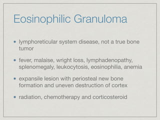 Eosinophilic Granuloma
lymphoreticular system disease, not a true bone
tumor

fever, malaise, wright loss, lymphadenopathy,
splenomegaly, leukocytosis, eosinophilia, anemia

expansile lesion with periosteal new bone
formation and uneven destruction of cortex

radiation, chemotherapy and corticosteroid
 