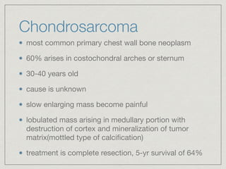 Chondrosarcoma
most common primary chest wall bone neoplasm

60% arises in costochondral arches or sternum

30-40 years old

cause is unknown

slow enlarging mass become painful

lobulated mass arising in medullary portion with
destruction of cortex and mineralization of tumor
matrix(mottled type of calciﬁcation)

treatment is complete resection, 5-yr survival of 64%
 