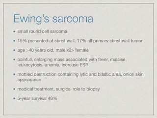 Ewing’s sarcoma
small round cell sarcoma

15% presented at chest wall, 17% all primary chest wall tumor

age >40 years old, male x2> female

painfull, enlarging mass associated with fever, malaise,
leukocytosis, anemia, increase ESR

mottled destruction containing lytic and blastic area, onion skin
appearance

medical treatment, surgical role to biopsy

5-year survival 48%
 