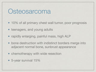 Osteosarcoma
10% of all primary chest wall tumor, poor prognosis

teenagers, and young adults

rapidly enlarging, painful mass, high ALP

bone destruction with indistinct borders merge into
adjacent normal bone, sunbrust appearance

chemotherapy with wide resection

5-year survival 15%
 
