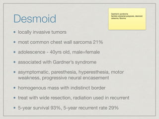 Desmoid
locally invasive tumors

most common chest wall sarcoma 21%

adolescence - 40yrs old, male=female 

associated with Gardner’s syndrome

asymptomatic, paresthesia, hyperesthesia, motor
weakness, progressive neural encasement

homogenous mass with indistinct border

treat with wide resection, radiation used in recurrent

5-year survival 93%, 5-year recurrent rate 29%
Gardner’s syndrome

familial colorectal polyposis, desmoid

osteoma, ﬁbroma

 