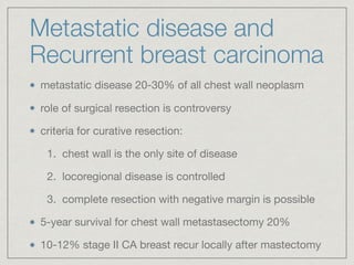 Metastatic disease and
Recurrent breast carcinoma
metastatic disease 20-30% of all chest wall neoplasm

role of surgical resection is controversy

criteria for curative resection: 

1. chest wall is the only site of disease

2. locoregional disease is controlled

3. complete resection with negative margin is possible

5-year survival for chest wall metastasectomy 20%

10-12% stage II CA breast recur locally after mastectomy
 
