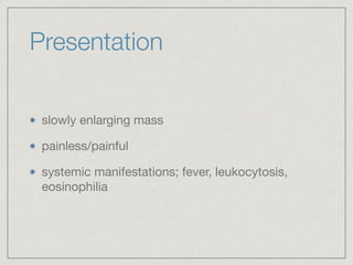 Presentation
slowly enlarging mass

painless/painful

systemic manifestations; fever, leukocytosis,
eosinophilia
 