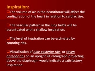 Inspiration:
The volume of air in the hemithorax will affect the
configuration of the heart in relation to cardiac size.
The vascular pattern in the lung fields will be
accentuated with a shallow inspiration.
The level of inspiration can be estimated by
counting ribs.
Visualization of nine posterior ribs, or seven
anterior ribs on an upright PA radiograph projecting
above the diaphragm would indicate a satisfactory
inspiration

 
