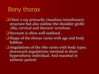 Bony thorax
Chest x-ray primarily visualizes intrathoracic
structure but also outline the shoulder girdle
,ribs, cervical and thoracic vertebrae.
Sternum is often well outlined .
Shape of the thorax varies with age and body
habitus.
Angulations of the ribs varies with body types.
downward angulations: minimal in short
hypersthenic individual. And maximal in
asthenic patient.

 