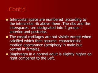 Cont’d
Intercostal space are numbered according to
the intercostal rib above them .The ribs and the
interspaces are designated into 2 groups :
anterior and posterior.
 The costal cartilages are not visible except when
calcified which then assume characteristic
mottled appearance (periphery in male but
central in female).
 Diaphragm in a normal adult is slightly higher on
right compared to the Left.


 