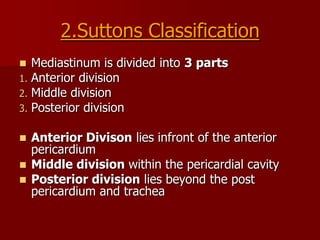 2.Suttons Classification

1.
2.
3.

Mediastinum is divided into 3 parts
Anterior division
Middle division
Posterior division

Anterior Divison lies infront of the anterior
pericardium
 Middle division within the pericardial cavity
 Posterior division lies beyond the post
pericardium and trachea


 