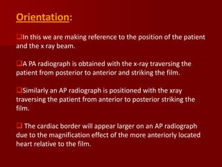Orientation:
In this we are making reference to the position of the patient
and the x ray beam.
A PA radiograph is obtained with the x-ray traversing the
patient from posterior to anterior and striking the film.

Similarly an AP radiograph is positioned with the xray
traversing the patient from anterior to posterior striking the
film.
 The cardiac border will appear larger on an AP radiograph
due to the magnification effect of the more anteriorly located
heart relative to the film.

 